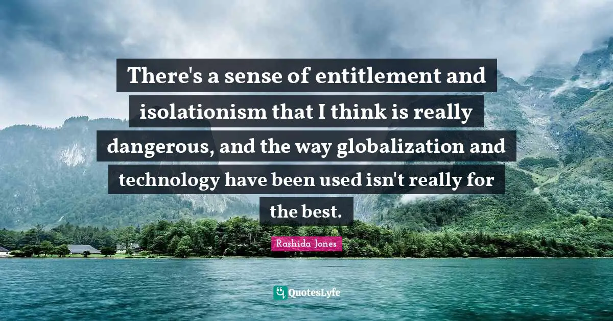 There's a sense of entitlement and isolationism that I think is really dangerous, and the way globalization and technology have been used isn't really for the best.