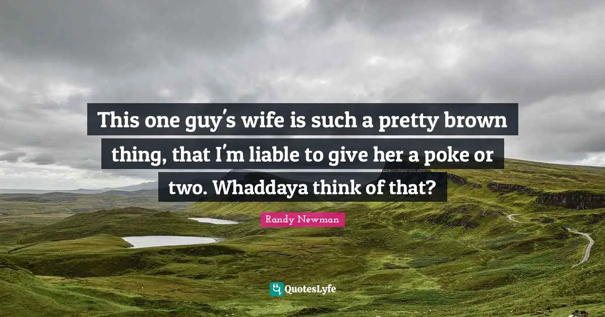 This one guy's wife is such a pretty brown thing, that I'm liable to give her a poke or two. Whaddaya think of that?