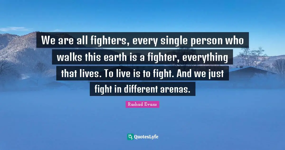 We are all fighters, every single person who walks this earth is a fighter, everything that lives. To live is to fight. And we just fight in different arenas.
