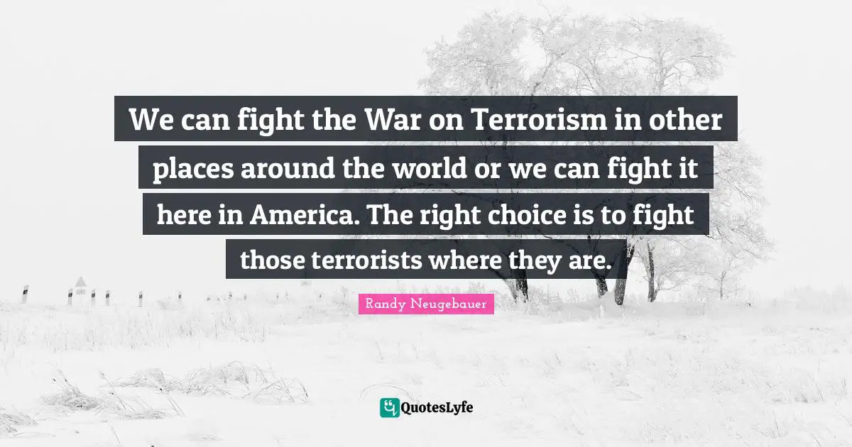 Randy Neugebauer Quotes: "We can fight the War on Terrorism in other places around the world or we can fight it here in America. The right choice is to fight those terrorists where they are."
