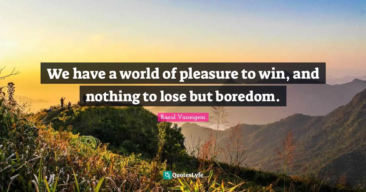 We have a world of pleasure to win, and nothing to lose but boredom.