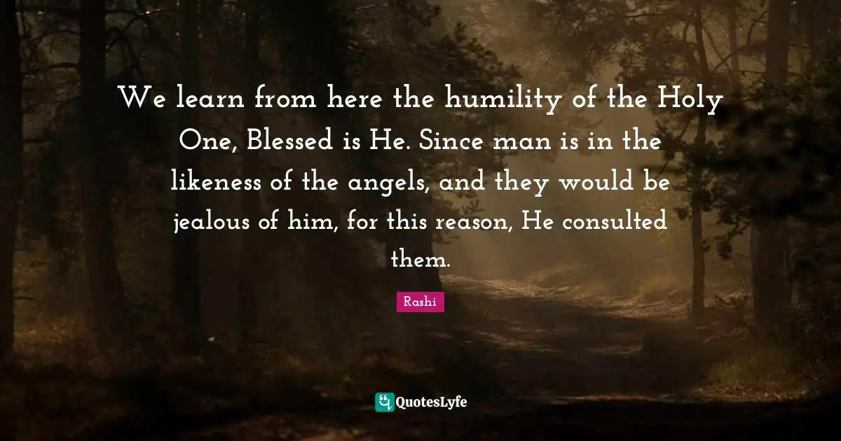 Jealous Quotes: "We learn from here the humility of the Holy One, Blessed is He. Since man is in the likeness of the angels, and they would be jealous of him, for this reason, He consulted them."