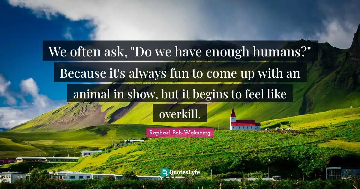 We often ask, "Do we have enough humans?" Because it's always fun to come up with an animal in show, but it begins to feel like overkill.