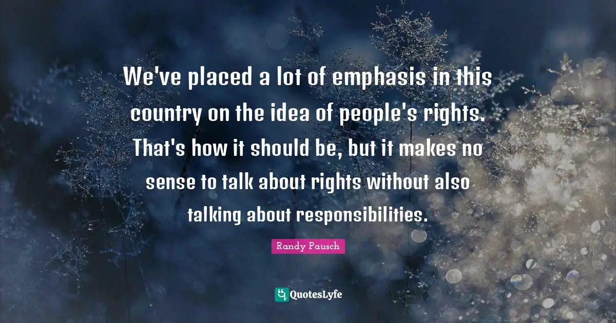 We've placed a lot of emphasis in this country on the idea of people's rights. That's how it should be, but it makes no sense to talk about rights without also talking about responsibilities.