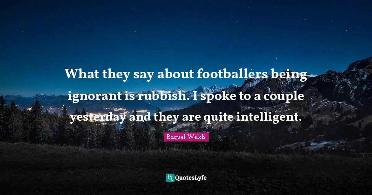 What they say about footballers being ignorant is rubbish. I spoke to a couple yesterday and they are quite intelligent.