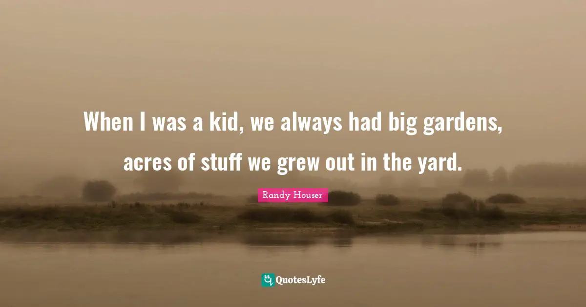 When I was a kid, we always had big gardens, acres of stuff we grew out in the yard.