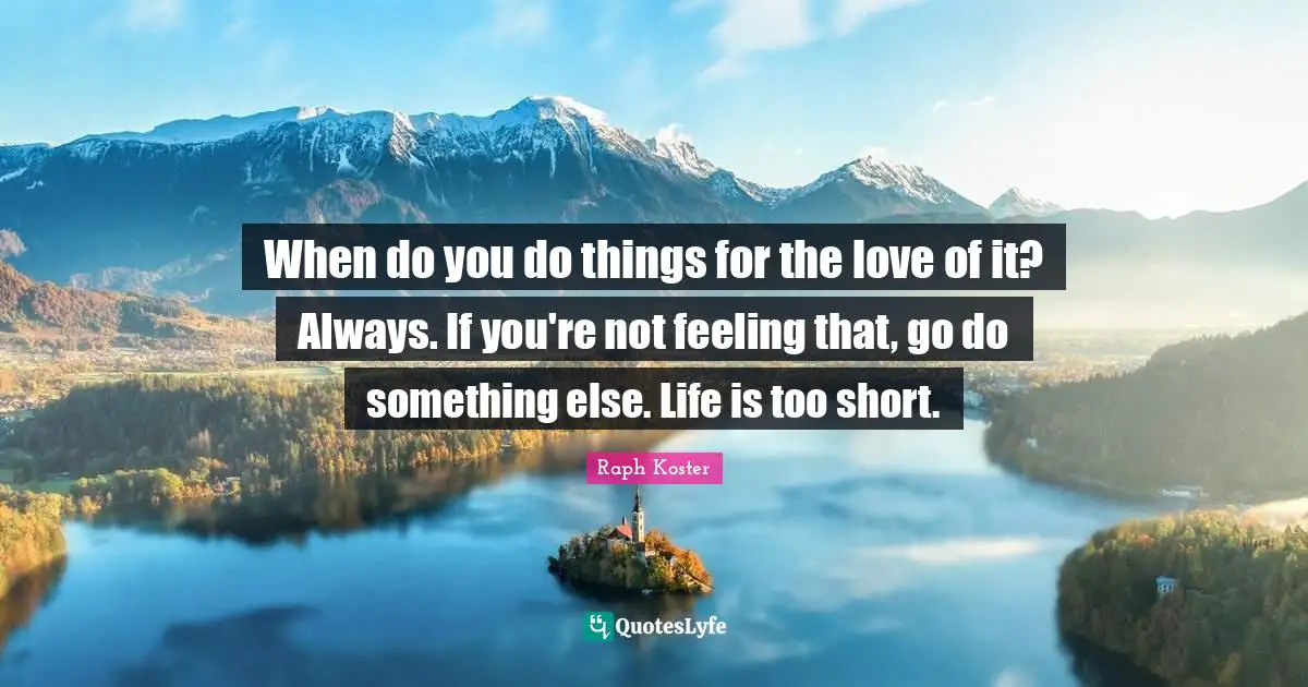 When do you do things for the love of it? Always. If you're not feeling that, go do something else. Life is too short.