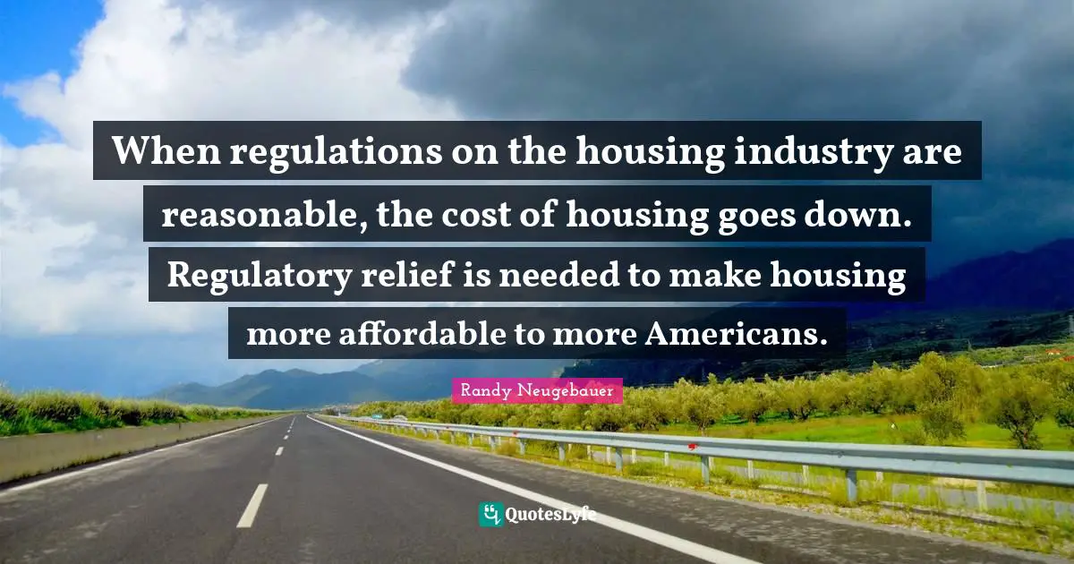 Regulation Quotes: "When regulations on the housing industry are reasonable, the cost of housing goes down. Regulatory relief is needed to make housing more affordable to more Americans."