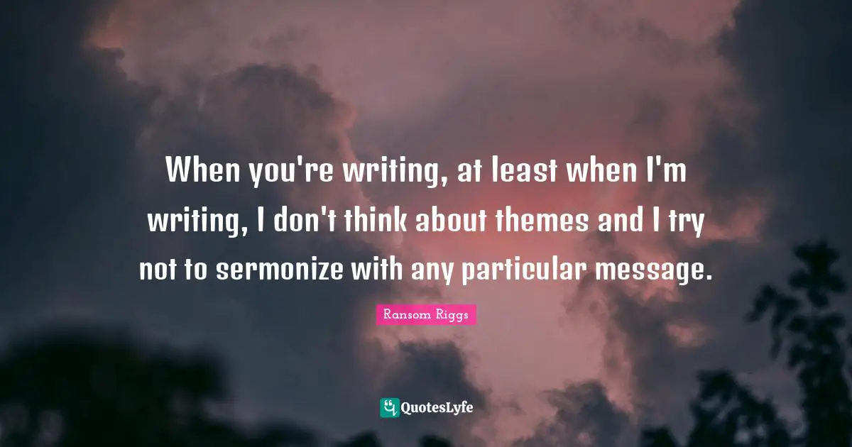 When you're writing, at least when I'm writing, I don't think about themes and I try not to sermonize with any particular message.