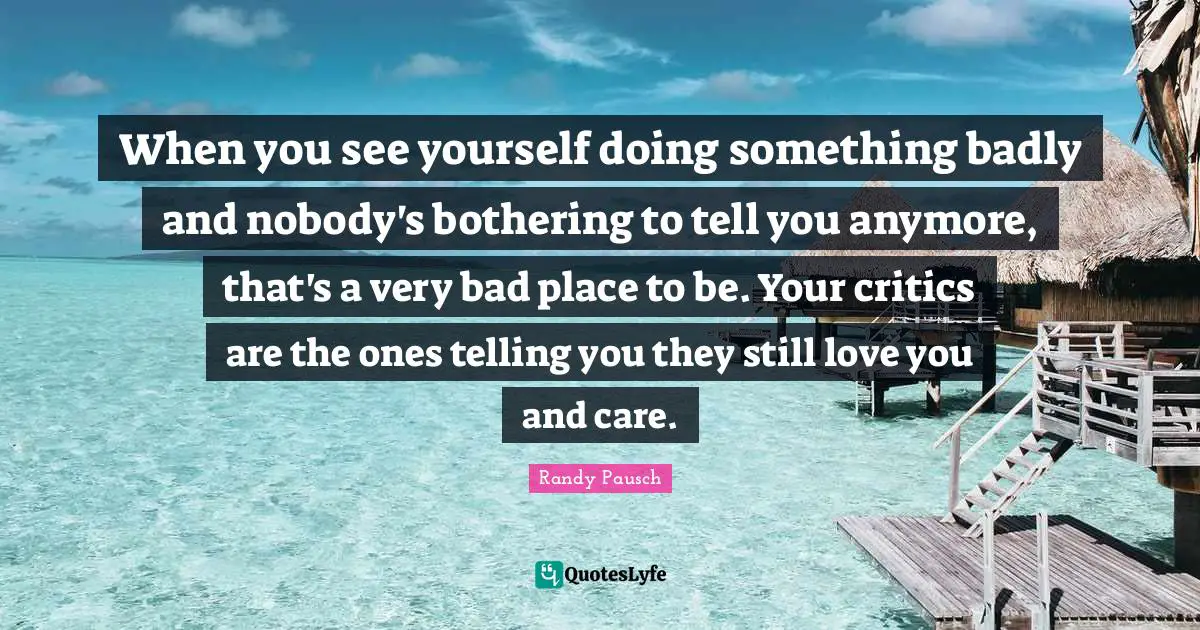 When you see yourself doing something badly and nobody's bothering to tell you anymore, that's a very bad place to be. Your critics are the ones telling you they still love you and care.