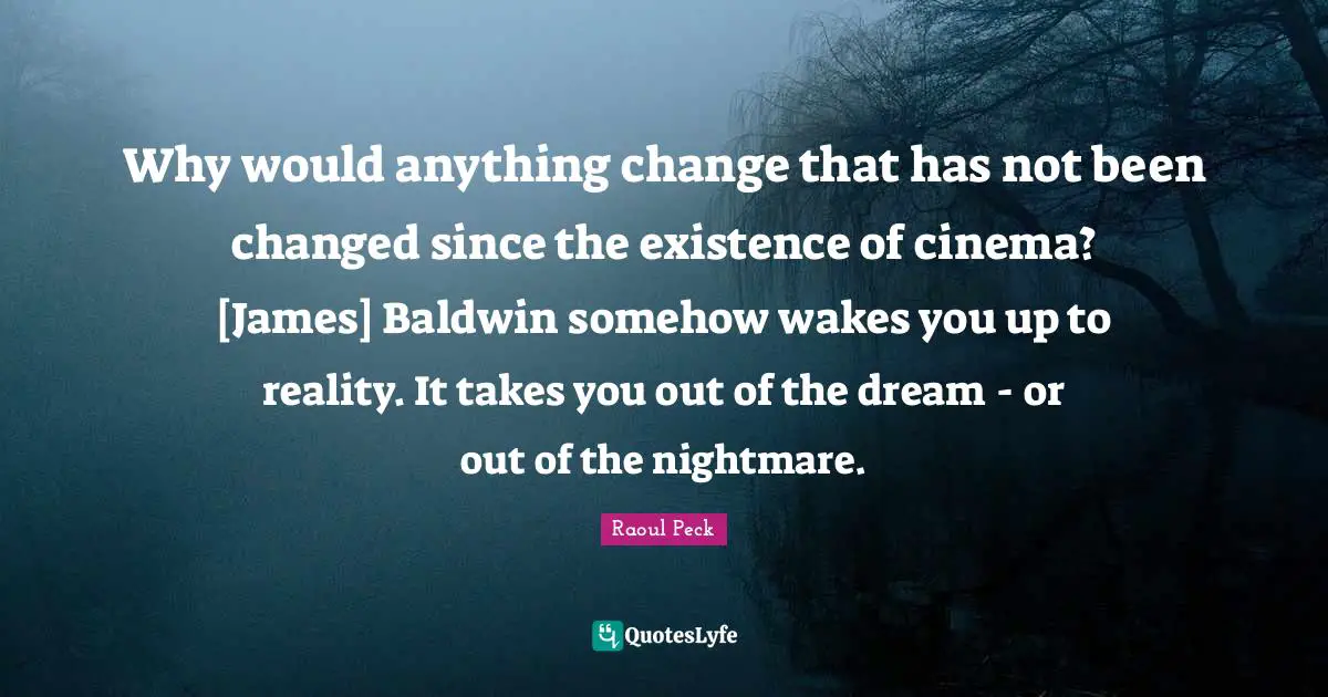 You Changed Quotes: "Why would anything change that has not been changed since the existence of cinema? [James] Baldwin somehow wakes you up to reality. It takes you out of the dream - or out of the nightmare."
