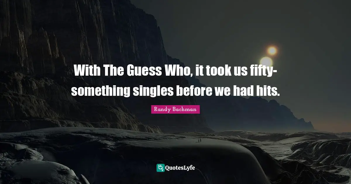 With The Guess Who, it took us fifty-something singles before we had hits.