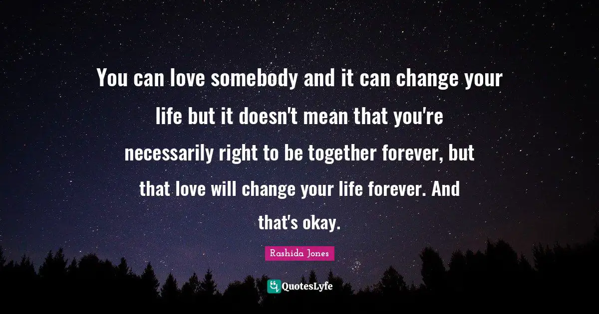 You can love somebody and it can change your life but it doesn't mean that you're necessarily right to be together forever, but that love will change your life forever. And that's okay.