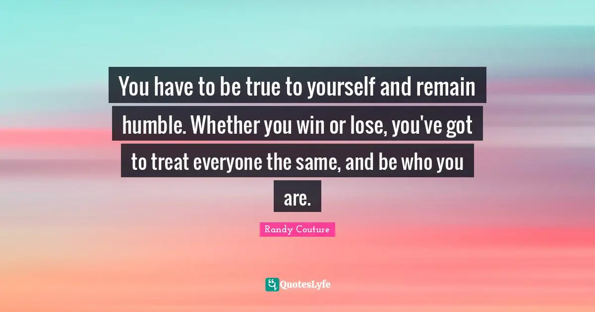 Be True To Yourself Quotes: "You have to be true to yourself and remain humble. Whether you win or lose, you've got to treat everyone the same, and be who you are."