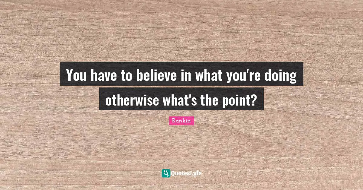 You have to believe in what you're doing otherwise what's the point?