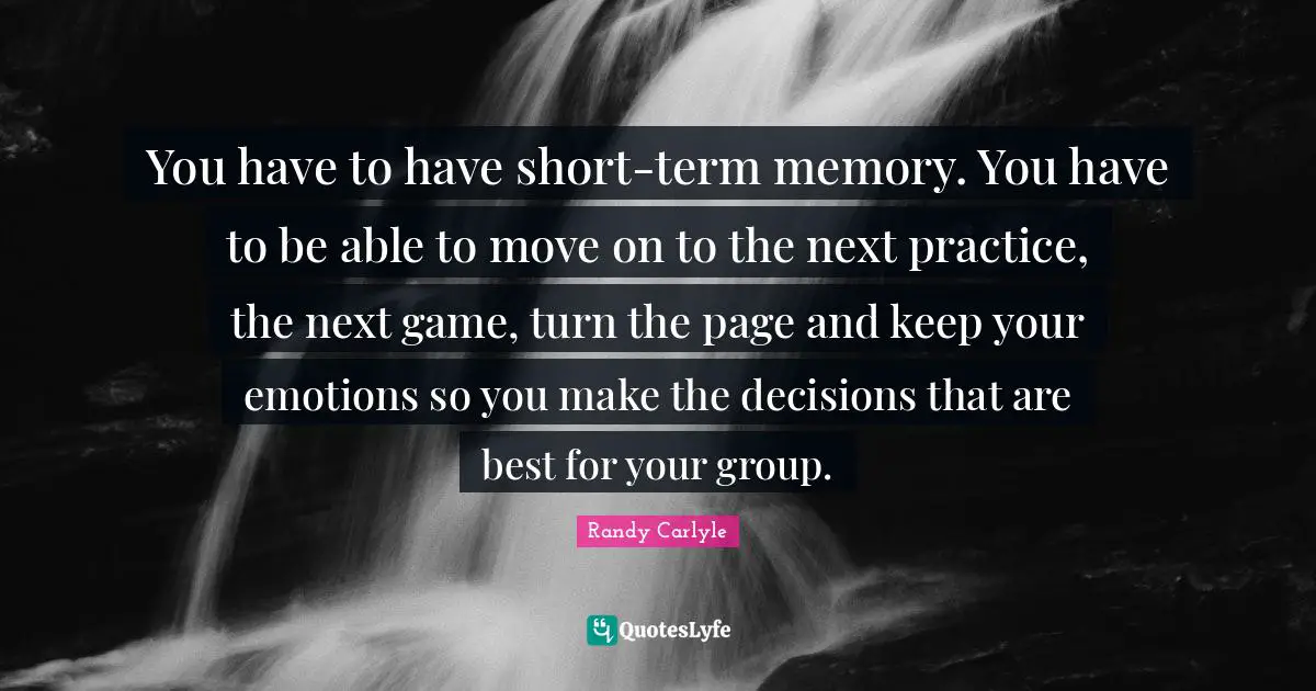You have to have short-term memory. You have to be able to move on to the next practice, the next game, turn the page and keep your emotions so you make the decisions that are best for your group.