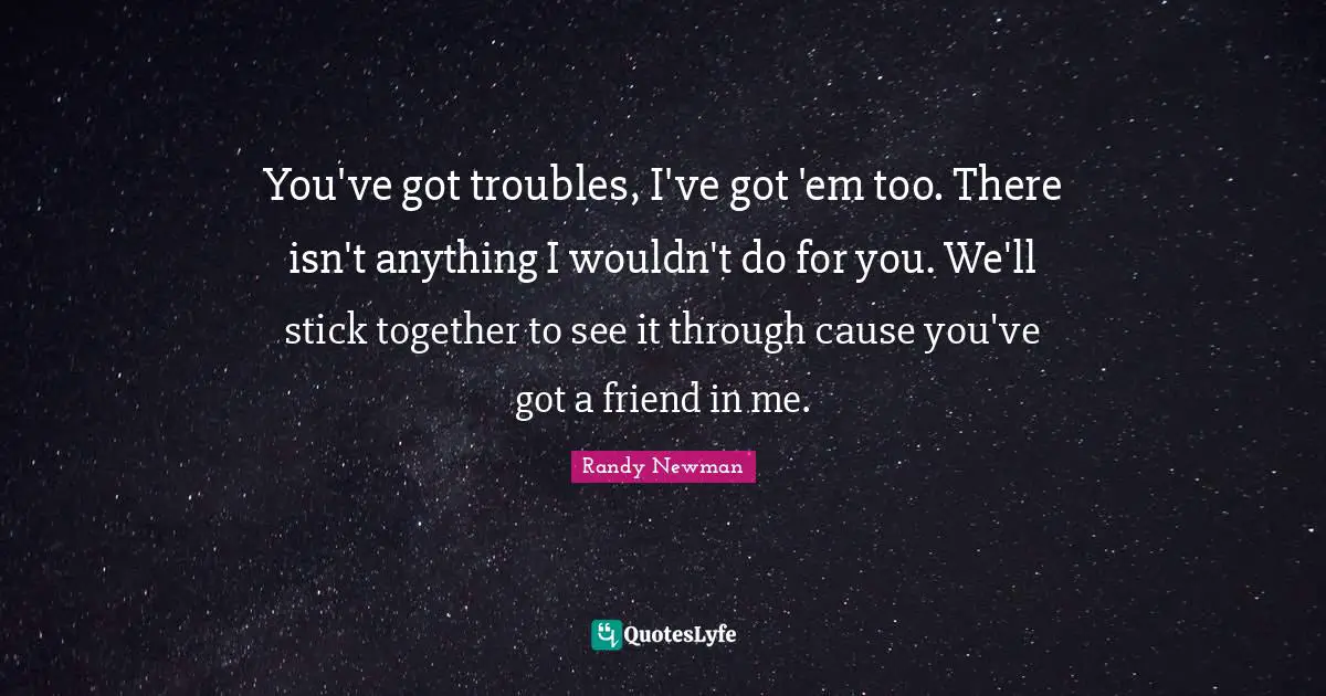 You've got troubles, I've got 'em too. There isn't anything I wouldn't do for you. We'll stick together to see it through cause you've got a friend in me.