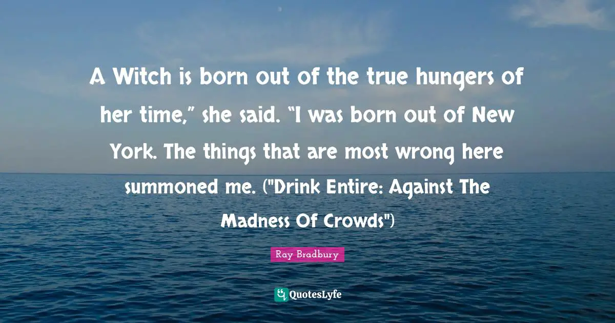 A Witch is born out of the true hungers of her time,” she said. “I was born out of New York. The things that are most wrong here summoned me. ("Drink Entire: Against The Madness Of Crowds")
