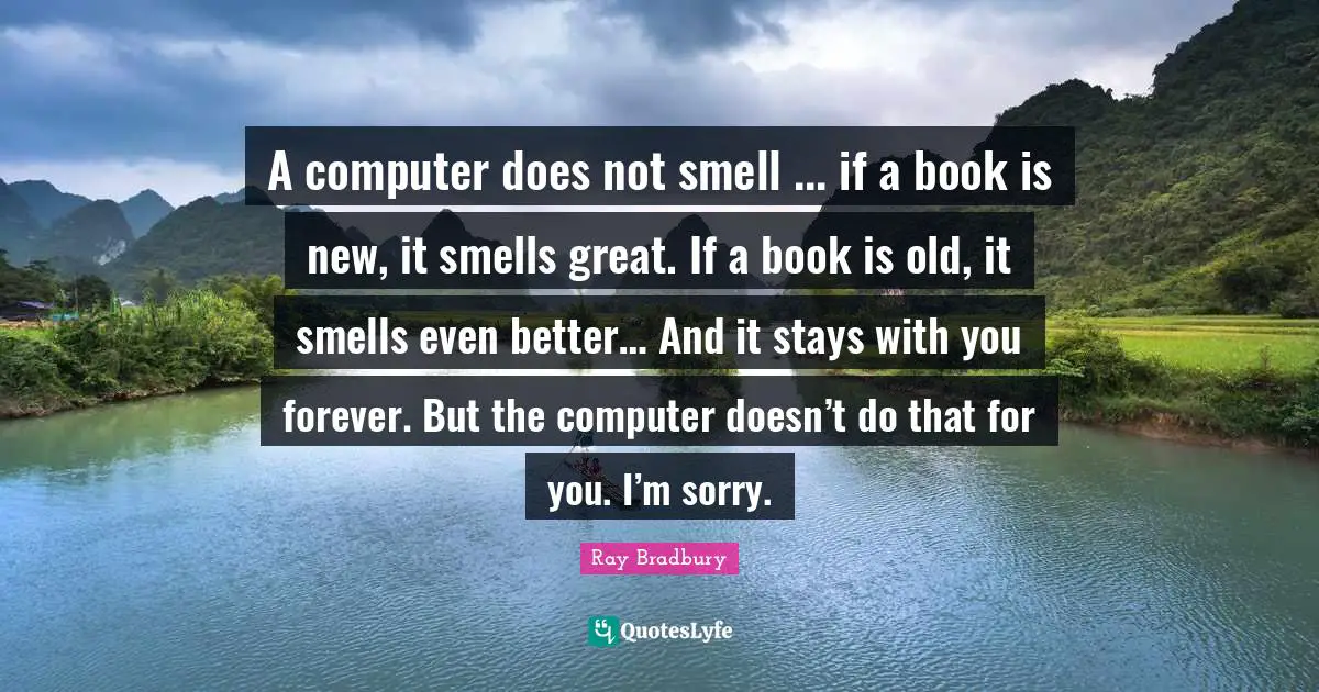 A computer does not smell ... if a book is new, it smells great. If a book is old, it smells even better… And it stays with you forever. But the computer doesn’t do that for you. I’m sorry.