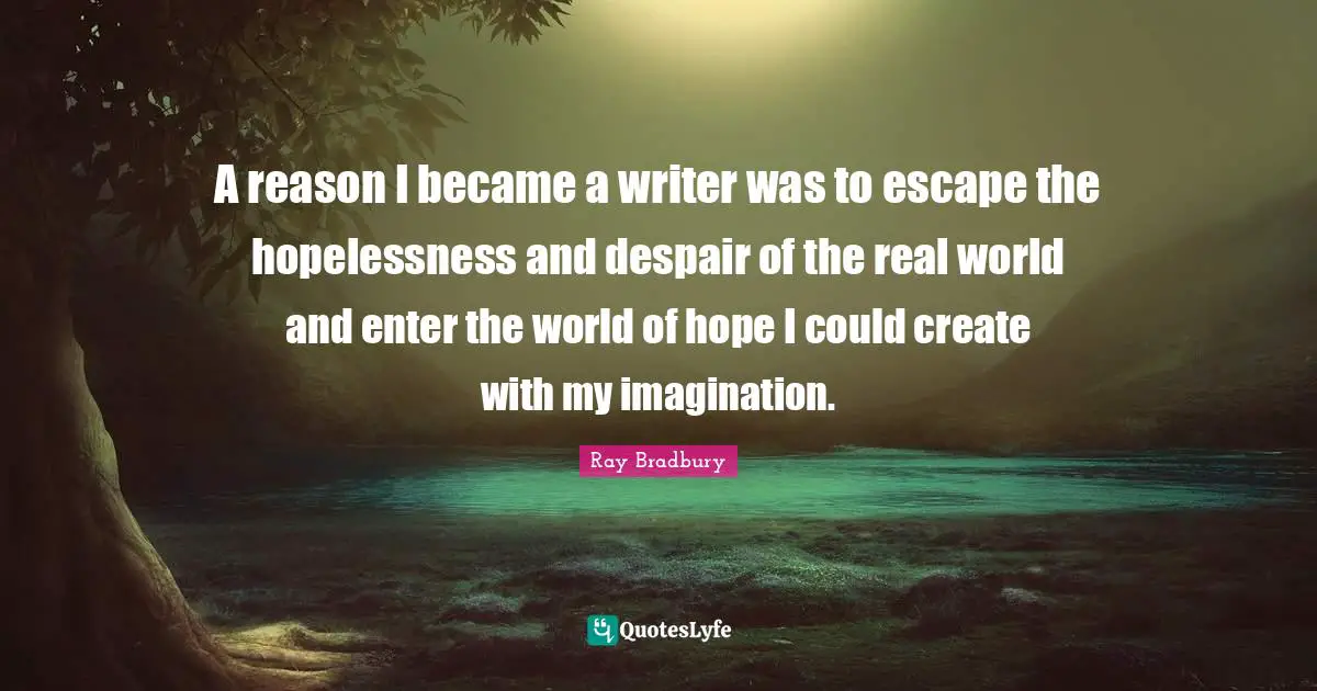 A reason I became a writer was to escape the hopelessness and despair of the real world and enter the world of hope I could create with my imagination.