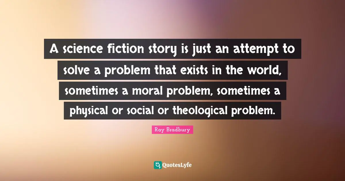 Science Fiction Quotes: "A science fiction story is just an attempt to solve a problem that exists in the world, sometimes a moral problem, sometimes a physical or social or theological problem."