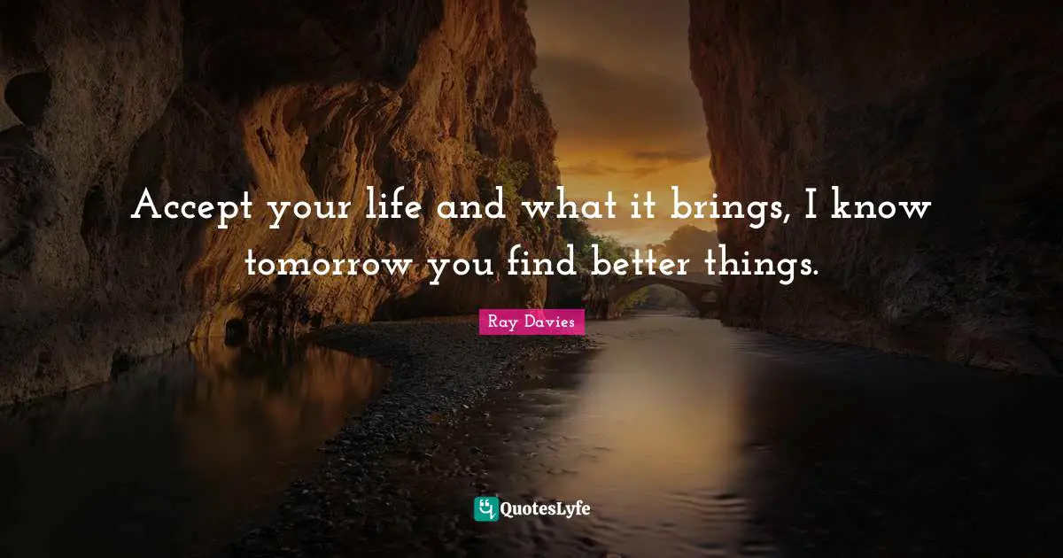Accept your life and what it brings, I know tomorrow you find better things.
