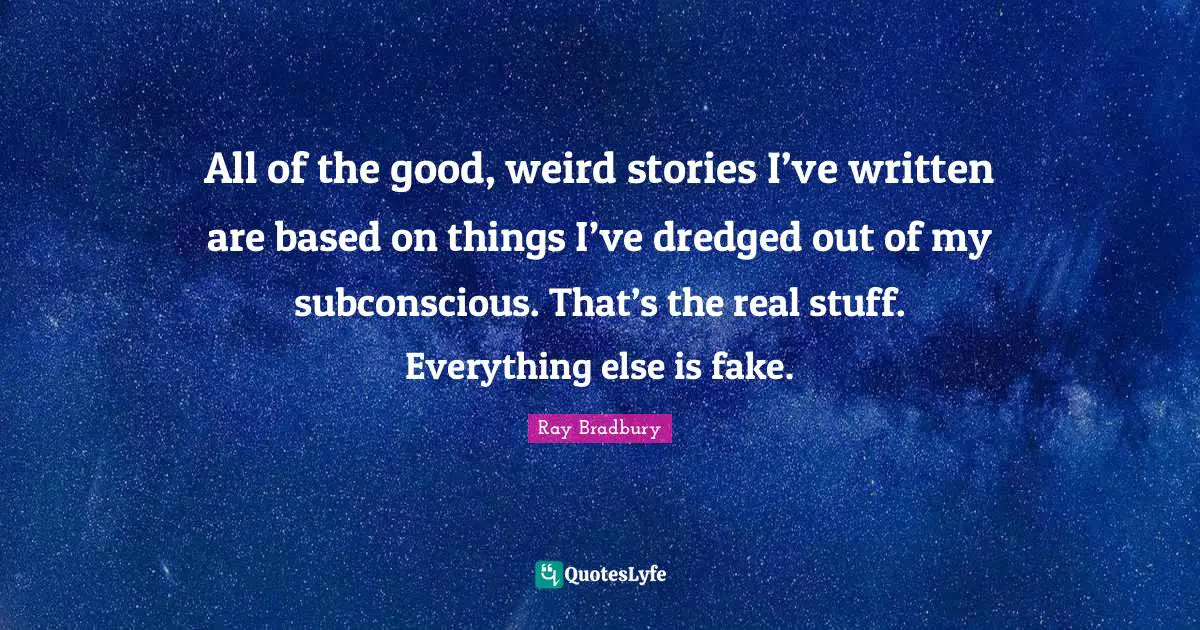 All of the good, weird stories I’ve written are based on things I’ve dredged out of my subconscious. That’s the real stuff. Everything else is fake.