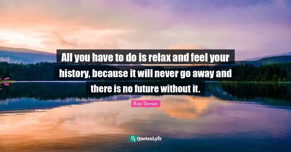 All you have to do is relax and feel your history, because it will never go away and there is no future without it.