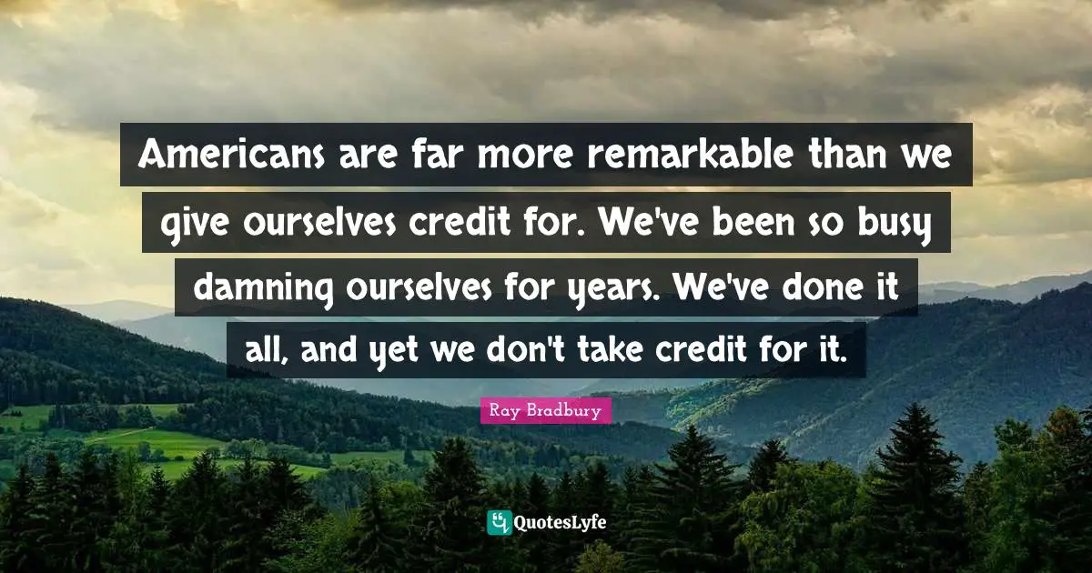 Americans are far more remarkable than we give ourselves credit for. We've been so busy damning ourselves for years. We've done it all, and yet we don't take credit for it.