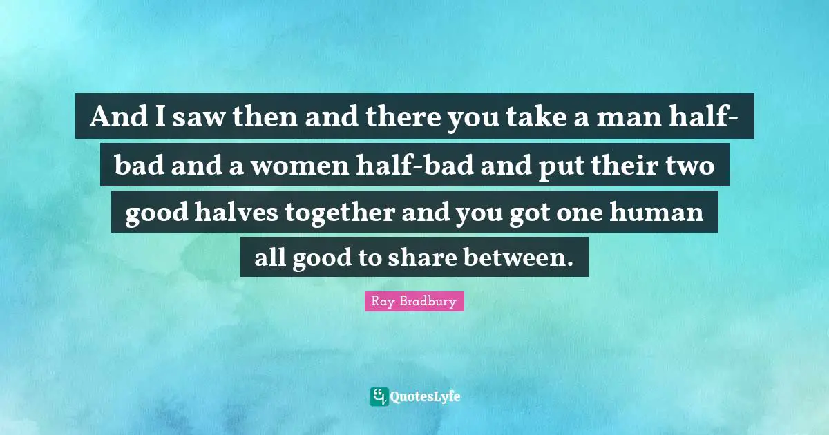 And I saw then and there you take a man half-bad and a women half-bad and put their two good halves together and you got one human all good to share between.