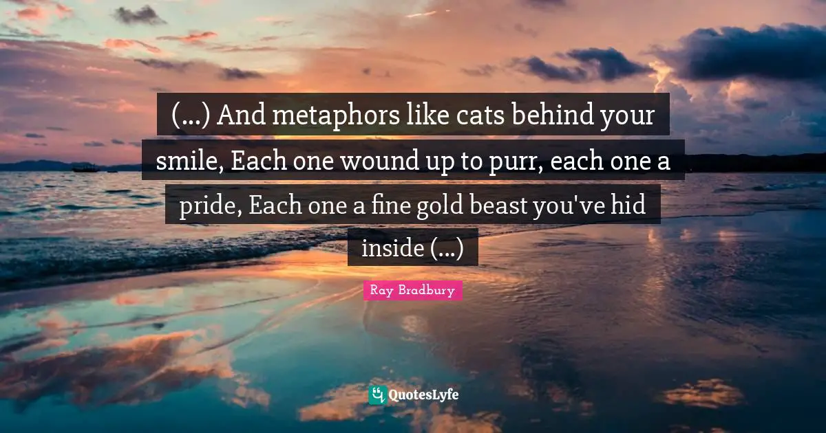 (...) And metaphors like cats behind your smile, Each one wound up to purr, each one a pride, Each one a fine gold beast you've hid inside (...)