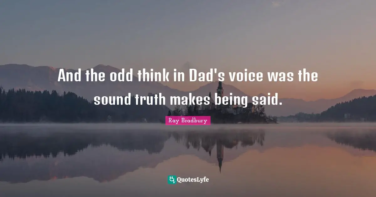 And the odd think in Dad's voice was the sound truth makes being said.