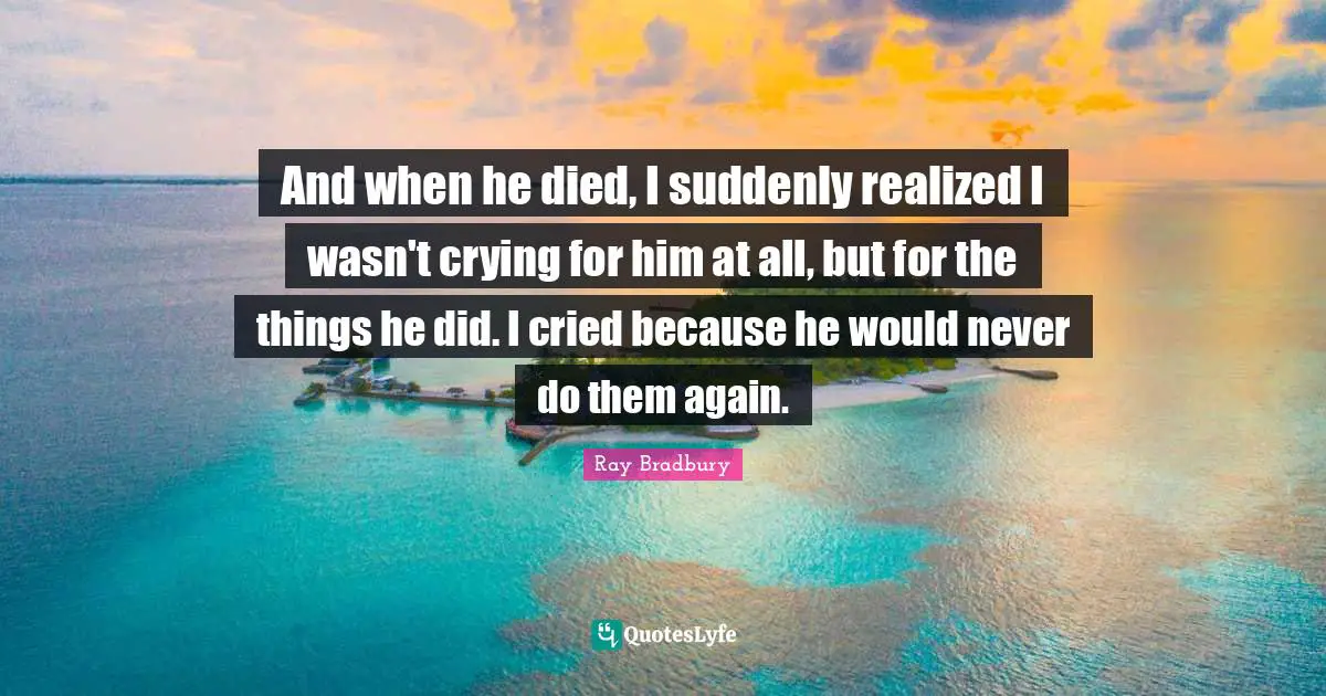 And when he died, I suddenly realized I wasn't crying for him at all, but for the things he did. I cried because he would never do them again.