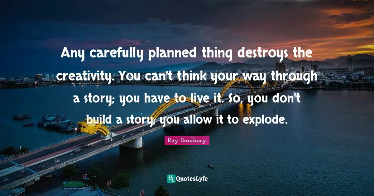Any carefully planned thing destroys the creativity. You can't think your way through a story; you have to live it. So, you don't build a story; you allow it to explode.