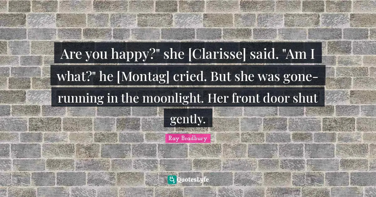 Are you happy?" she [Clarisse] said. "Am I what?" he [Montag] cried. But she was gone- running in the moonlight. Her front door shut gently.
