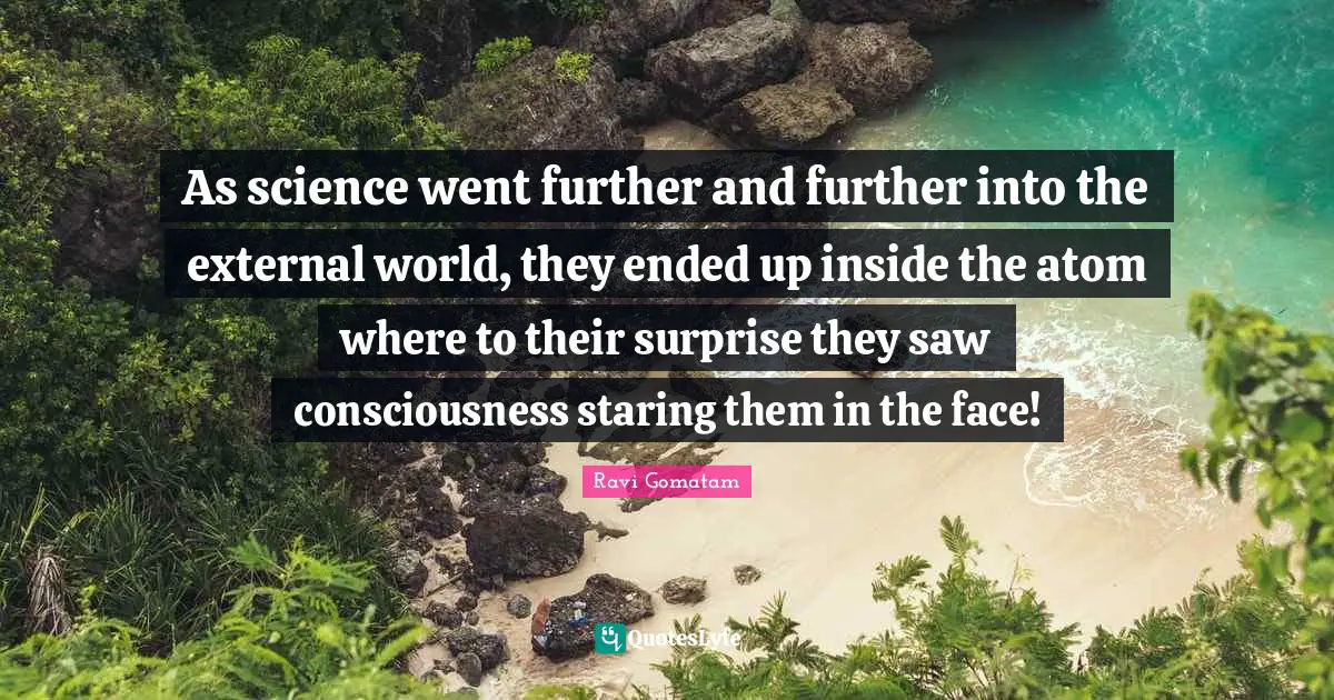 As science went further and further into the external world, they ended up inside the atom where to their surprise they saw consciousness staring them in the face!
