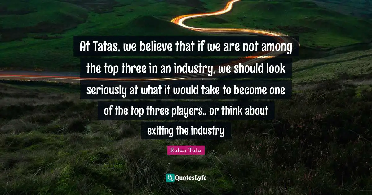 Ratan Tata Quotes: At Tatas, we believe that if we are not among the top three in an industry, we should look seriously at what it would take to become one of the top three players.. or think about exiting the industry