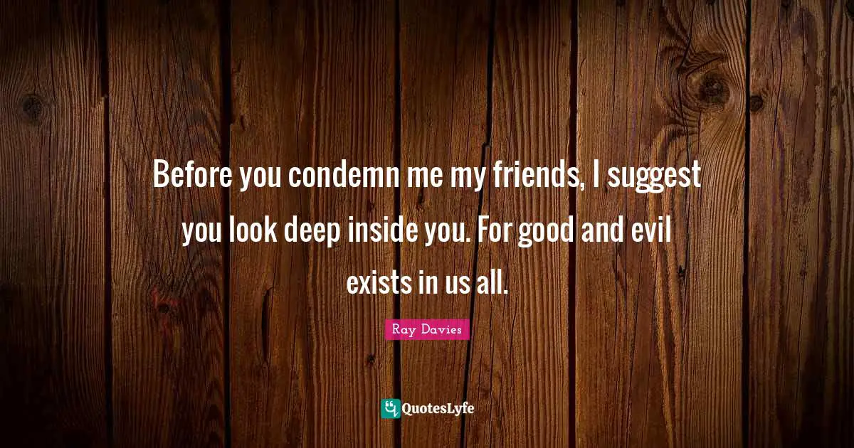 Before you condemn me my friends, I suggest you look deep inside you. For good and evil exists in us all.