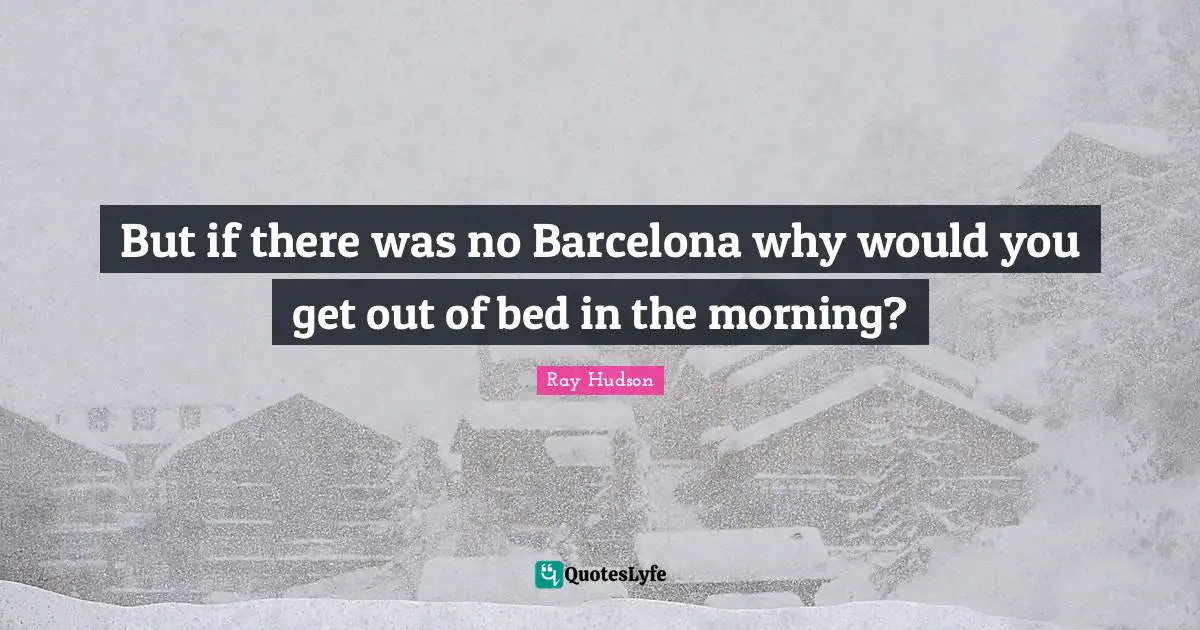 But if there was no Barcelona why would you get out of bed in the morning?