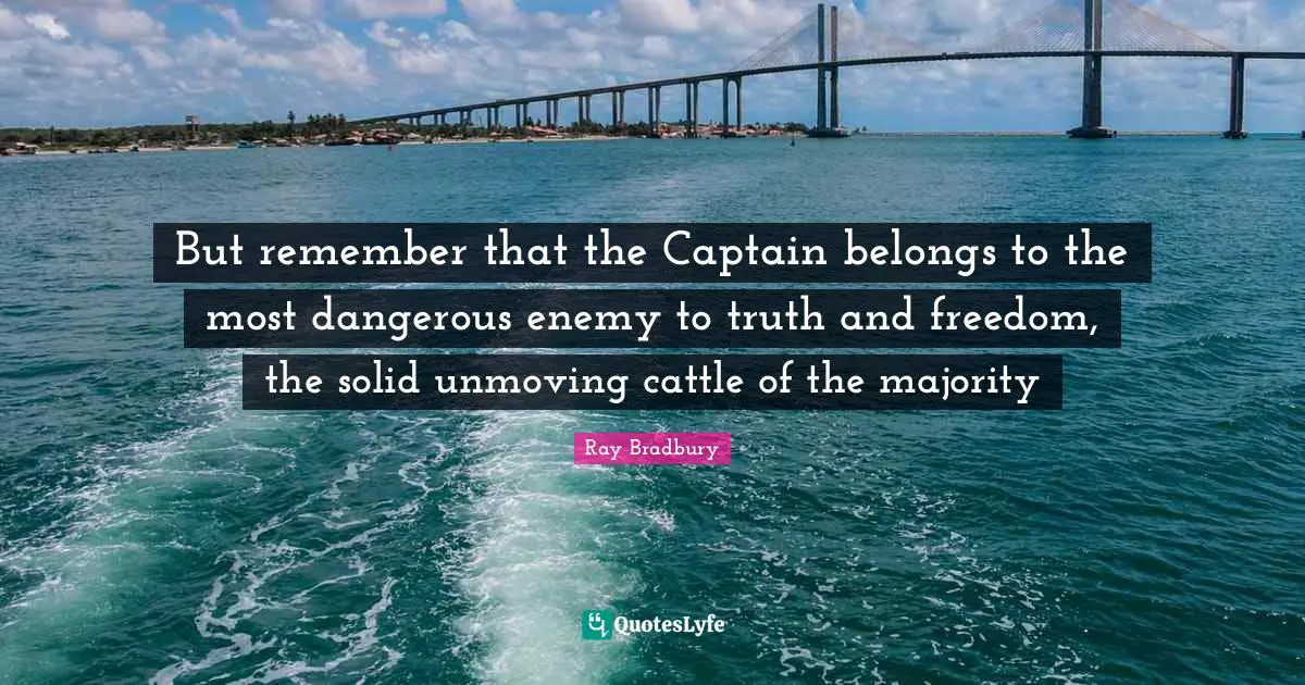 But remember that the Captain belongs to the most dangerous enemy to truth and freedom, the solid unmoving cattle of the majority