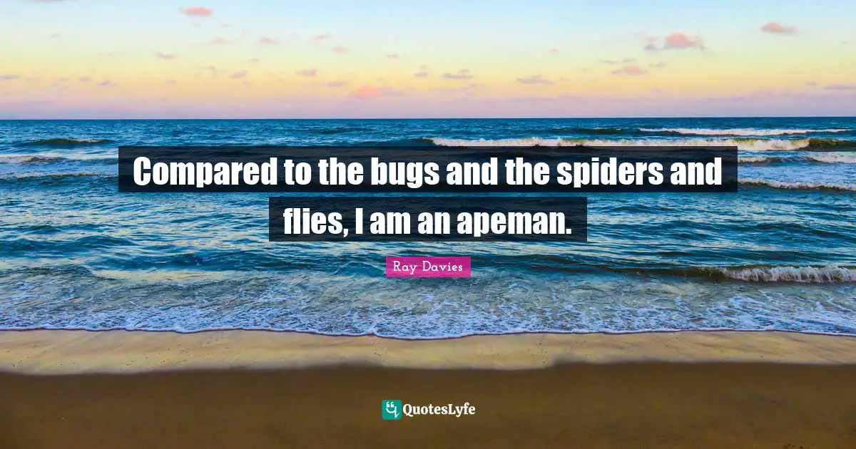 Compared to the bugs and the spiders and flies, I am an apeman.