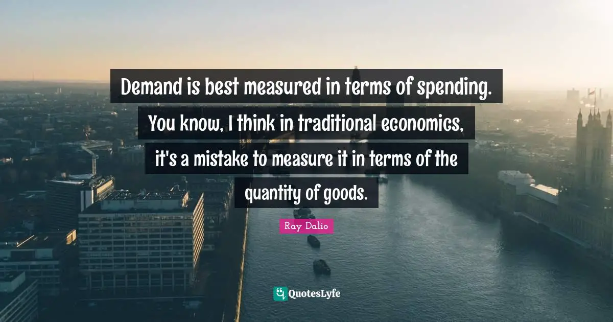 Ray Dalio Quotes: "Demand is best measured in terms of spending. You know, I think in traditional economics, it's a mistake to measure it in terms of the quantity of goods."