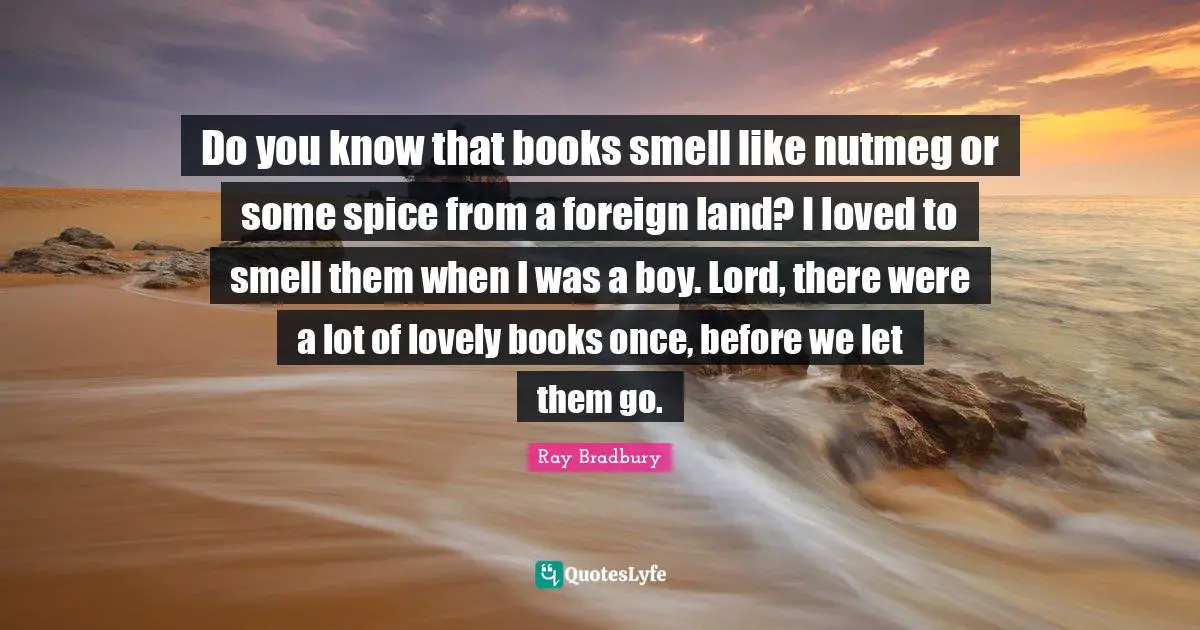 Do you know that books smell like nutmeg or some spice from a foreign land? I loved to smell them when I was a boy. Lord, there were a lot of lovely books once, before we let them go.