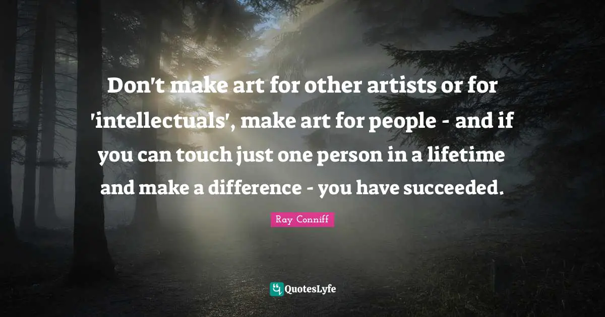 Don't make art for other artists or for 'intellectuals', make art for people - and if you can touch just one person in a lifetime and make a difference - you have succeeded.