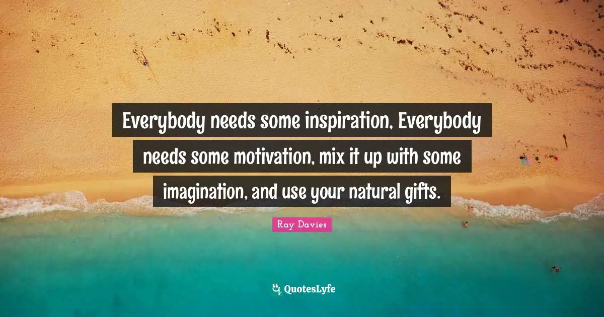 Everybody needs some inspiration, Everybody needs some motivation, mix it up with some imagination, and use your natural gifts.