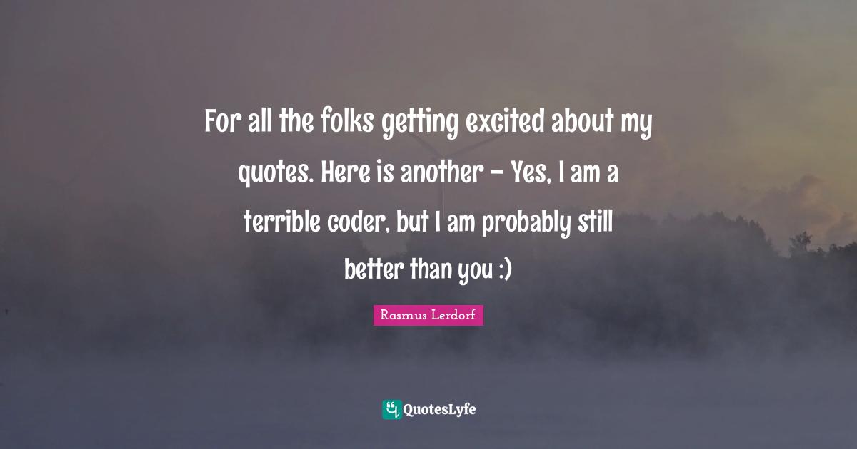 For all the folks getting excited about my quotes. Here is another - Yes, I am a terrible coder, but I am probably still better than you :)
