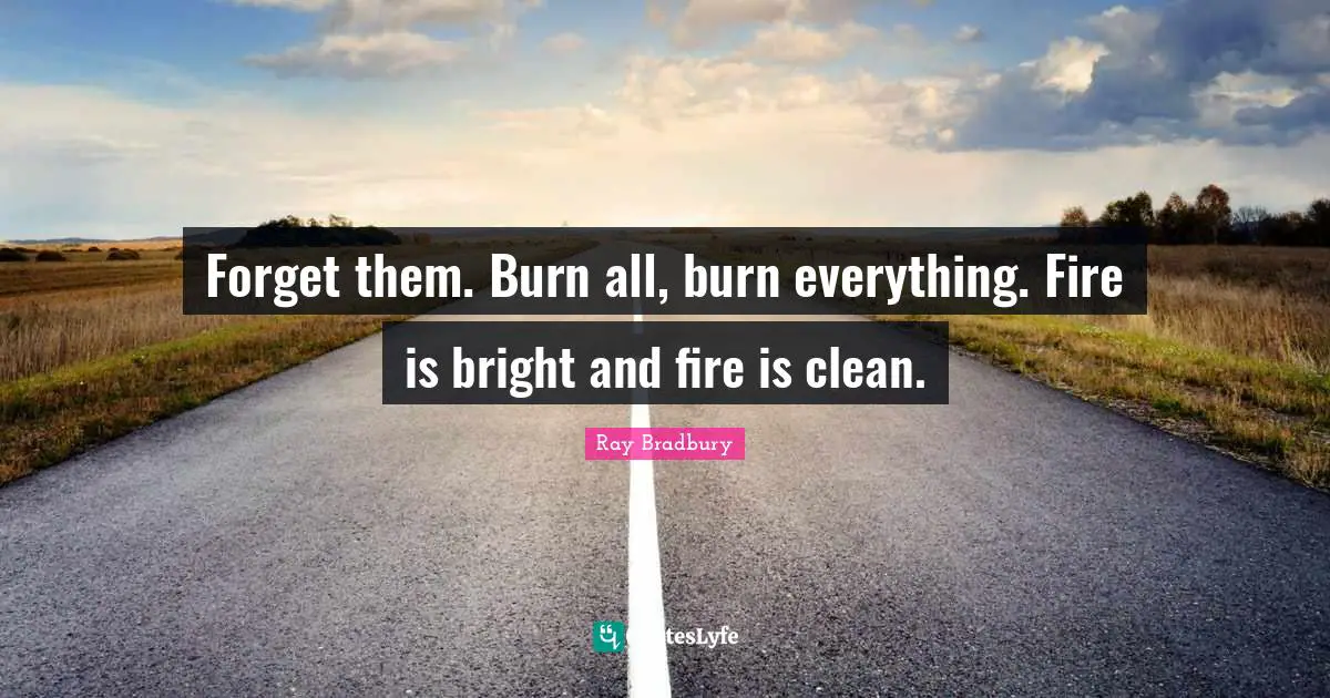 Forget them. Burn all, burn everything. Fire is bright and fire is clean.