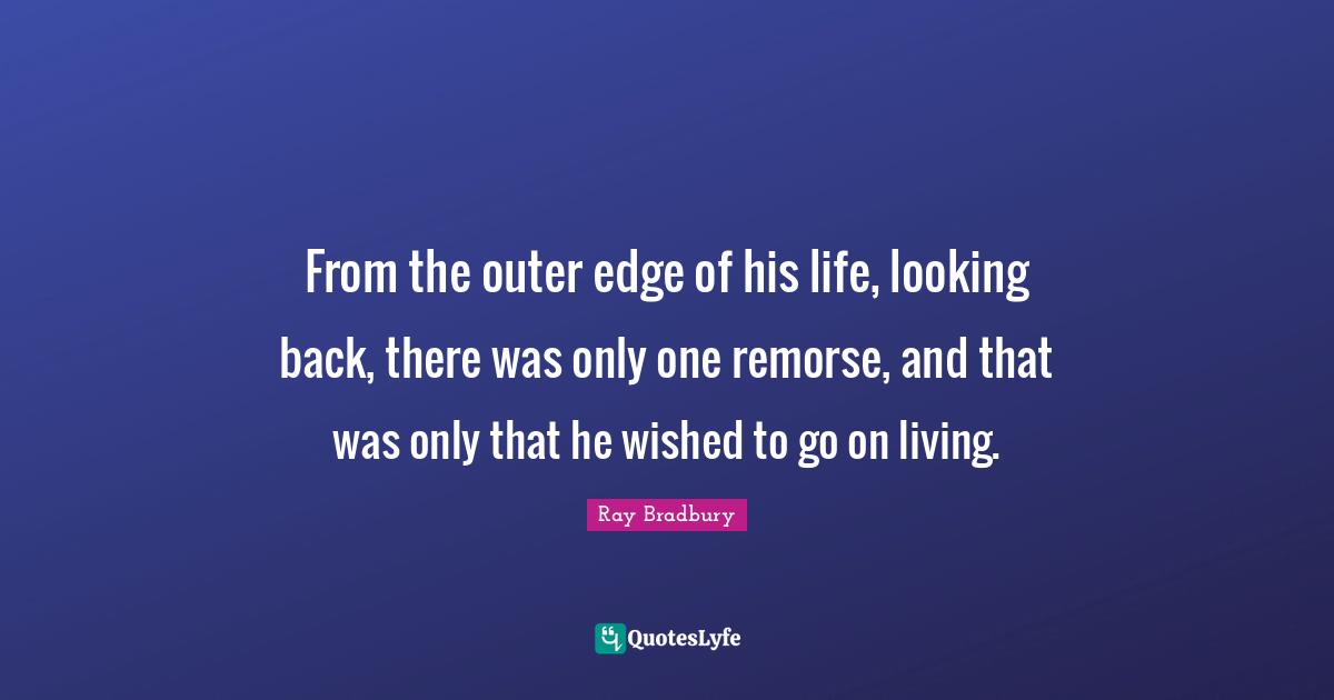 From the outer edge of his life, looking back, there was only one remorse, and that was only that he wished to go on living.