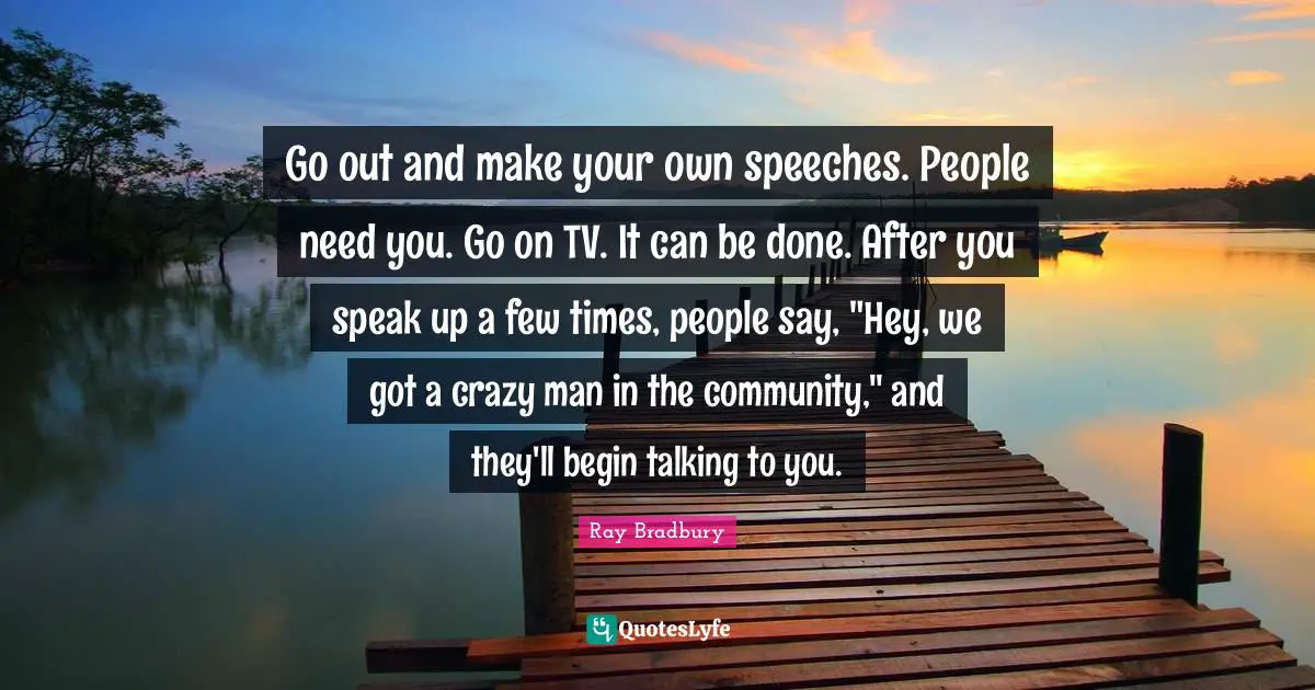Go out and make your own speeches. People need you. Go on TV. It can be done. After you speak up a few times, people say, "Hey, we got a crazy man in the community," and they'll begin talking to you.