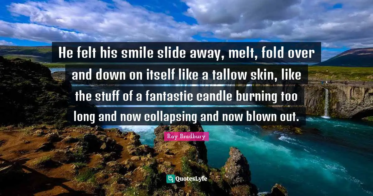 He felt his smile slide away, melt, fold over and down on itself like a tallow skin, like the stuff of a fantastic candle burning too long and now collapsing and now blown out.